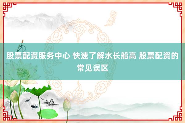 股票配资服务中心 快速了解水长船高 股票配资的常见误区