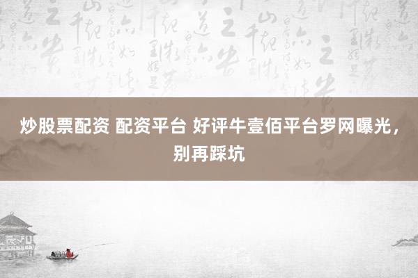 炒股票配资 配资平台 好评牛壹佰平台罗网曝光，别再踩坑
