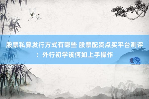 股票私募发行方式有哪些 股票配资点买平台测评：外行初学该何如上手操作