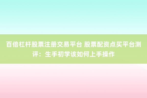 百倍杠杆股票注册交易平台 股票配资点买平台测评：生手初学该如何上手操作