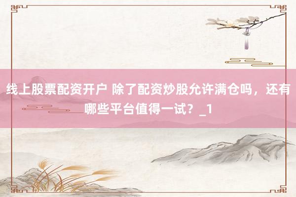 线上股票配资开户 除了配资炒股允许满仓吗，还有哪些平台值得一试？_1