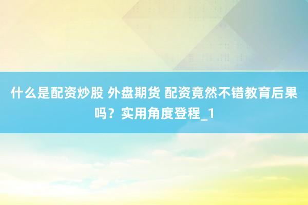 什么是配资炒股 外盘期货 配资竟然不错教育后果吗?实用角度登程_1