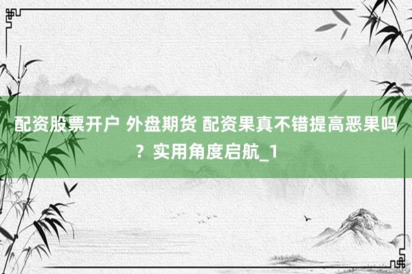 配资股票开户 外盘期货 配资果真不错提高恶果吗？实用角度启航_1
