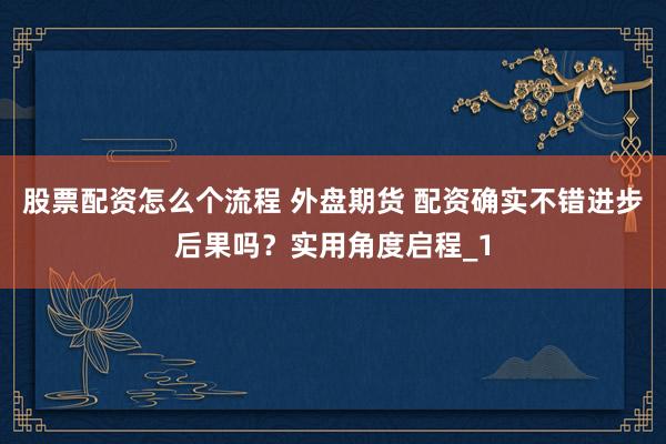 股票配资怎么个流程 外盘期货 配资确实不错进步后果吗？实用角度启程_1