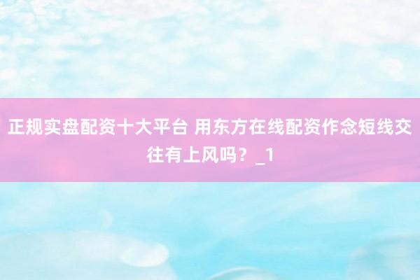 正规实盘配资十大平台 用东方在线配资作念短线交往有上风吗？_1