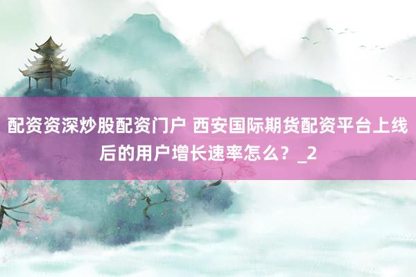 配资资深炒股配资门户 西安国际期货配资平台上线后的用户增长速率怎么？_2