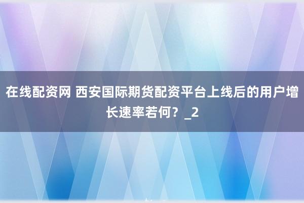 在线配资网 西安国际期货配资平台上线后的用户增长速率若何?_2