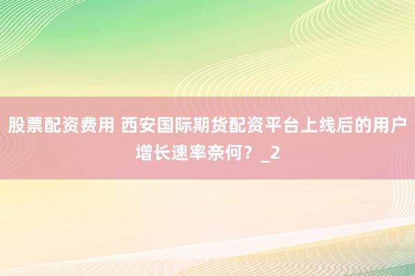 股票配资费用 西安国际期货配资平台上线后的用户增长速率奈何？_2