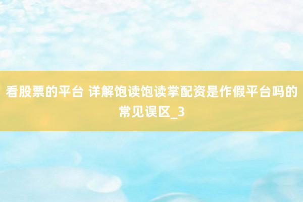 看股票的平台 详解饱读饱读掌配资是作假平台吗的常见误区_3