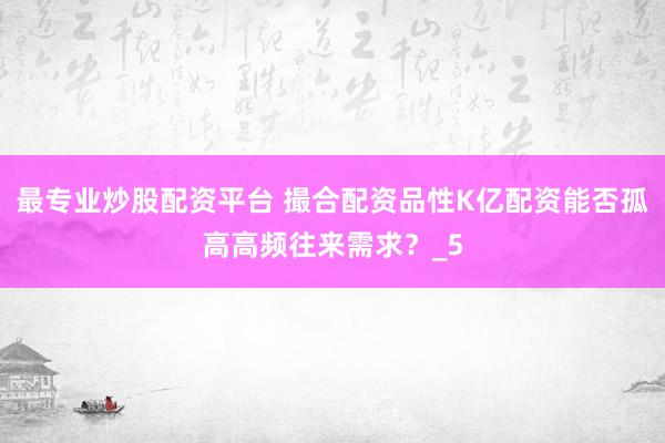 最专业炒股配资平台 撮合配资品性K亿配资能否孤高高频往来需求？_5