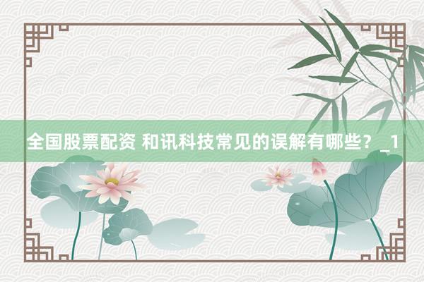 全国股票配资 和讯科技常见的误解有哪些？_1