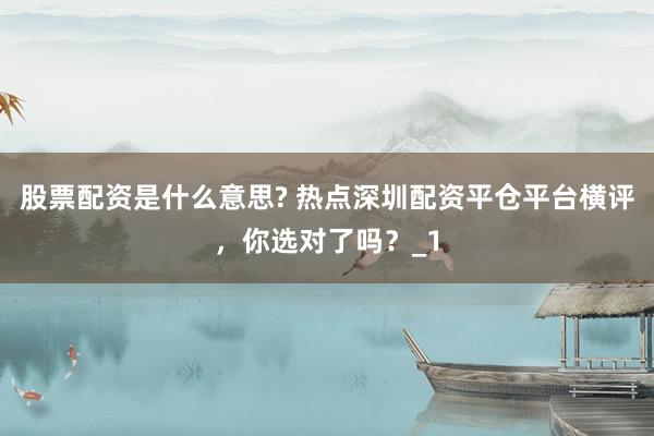 股票配资是什么意思? 热点深圳配资平仓平台横评，你选对了吗？_1