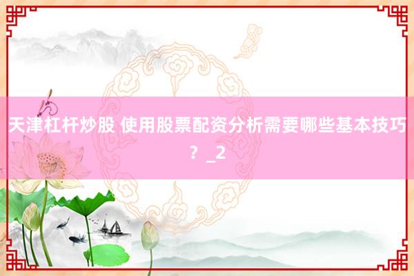 天津杠杆炒股 使用股票配资分析需要哪些基本技巧？_2