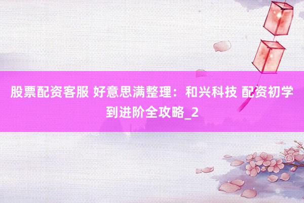 股票配资客服 好意思满整理：和兴科技 配资初学到进阶全攻略_2