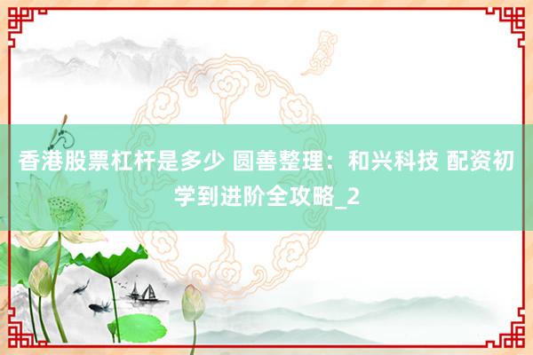 香港股票杠杆是多少 圆善整理：和兴科技 配资初学到进阶全攻略_2