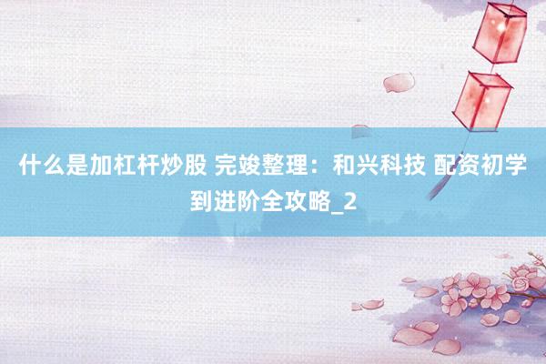 什么是加杠杆炒股 完竣整理：和兴科技 配资初学到进阶全攻略_2
