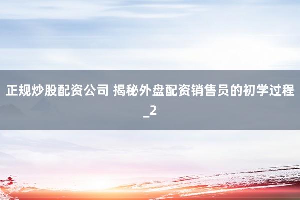 正规炒股配资公司 揭秘外盘配资销售员的初学过程_2