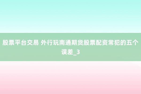 股票平台交易 外行玩南通期货股票配资常犯的五个误差_3