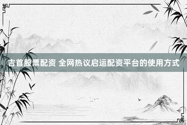 吉首股票配资 全网热议启运配资平台的使用方式