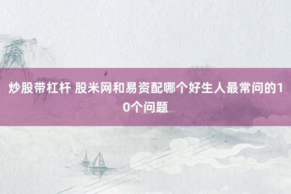 炒股带杠杆 股米网和易资配哪个好生人最常问的10个问题