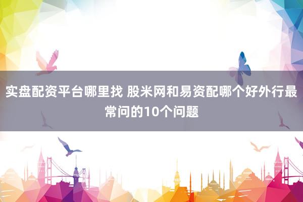 实盘配资平台哪里找 股米网和易资配哪个好外行最常问的10个问题