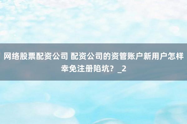 网络股票配资公司 配资公司的资管账户新用户怎样幸免注册陷坑？_2