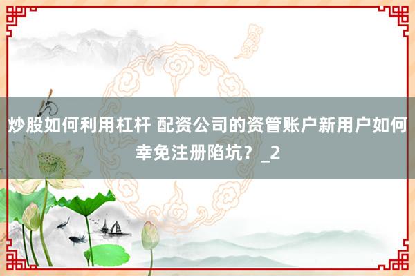 炒股如何利用杠杆 配资公司的资管账户新用户如何幸免注册陷坑？_2