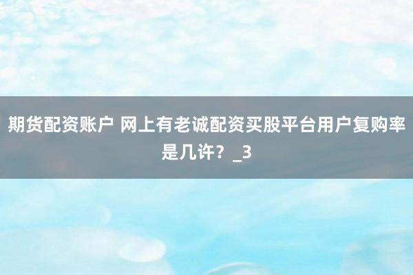 期货配资账户 网上有老诚配资买股平台用户复购率是几许？_3