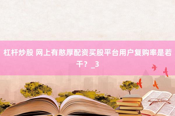 杠杆炒股 网上有憨厚配资买股平台用户复购率是若干？_3