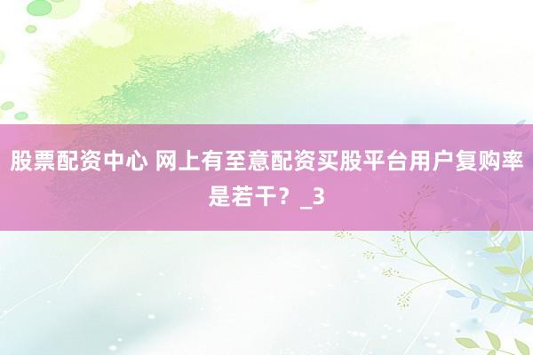 股票配资中心 网上有至意配资买股平台用户复购率是若干？_3