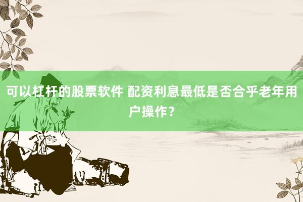 可以杠杆的股票软件 配资利息最低是否合乎老年用户操作？