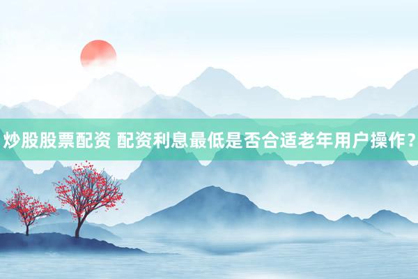 炒股股票配资 配资利息最低是否合适老年用户操作？