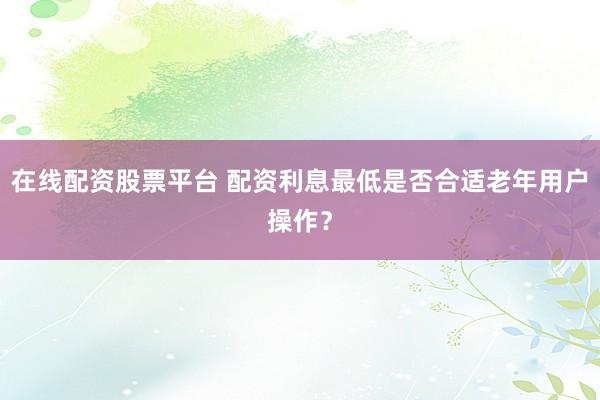 在线配资股票平台 配资利息最低是否合适老年用户操作？