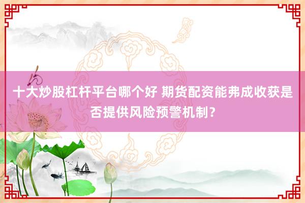 十大炒股杠杆平台哪个好 期货配资能弗成收获是否提供风险预警机制？
