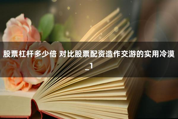 股票杠杆多少倍 对比股票配资造作交游的实用冷漠_1