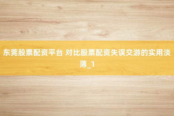 东莞股票配资平台 对比股票配资失误交游的实用淡薄_1