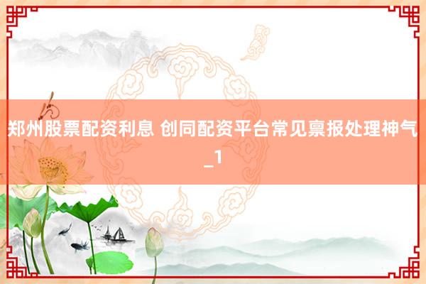 郑州股票配资利息 创同配资平台常见禀报处理神气_1