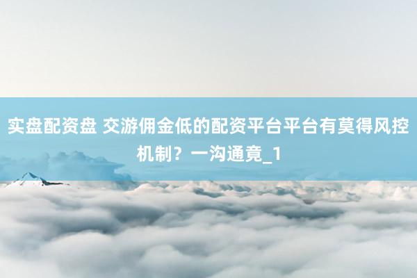 实盘配资盘 交游佣金低的配资平台平台有莫得风控机制？一沟通竟_1
