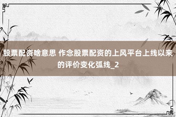 股票配资啥意思 作念股票配资的上风平台上线以来的评价变化弧线_2