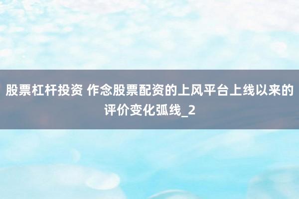 股票杠杆投资 作念股票配资的上风平台上线以来的评价变化弧线_2