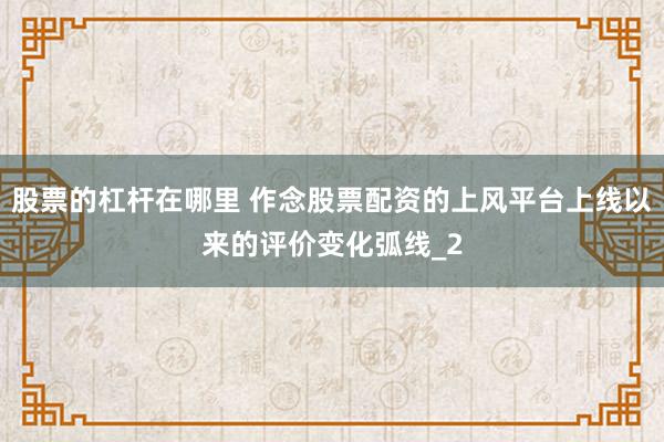 股票的杠杆在哪里 作念股票配资的上风平台上线以来的评价变化弧线_2