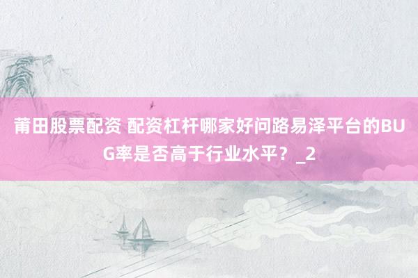 莆田股票配资 配资杠杆哪家好问路易泽平台的BUG率是否高于行业水平？_2