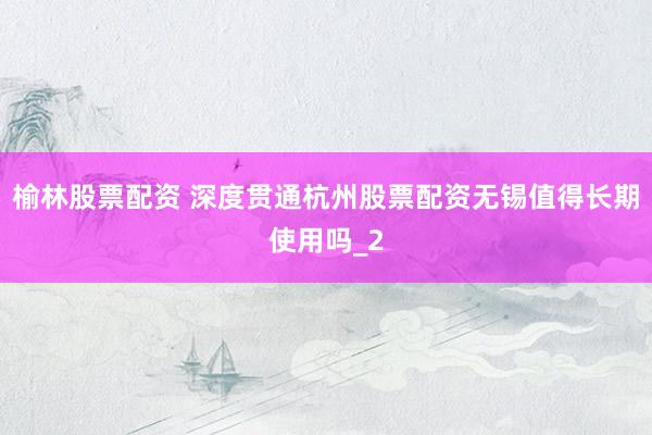 榆林股票配资 深度贯通杭州股票配资无锡值得长期使用吗_2