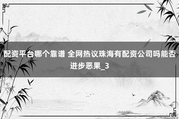 配资平台哪个靠谱 全网热议珠海有配资公司吗能否进步恶果_3