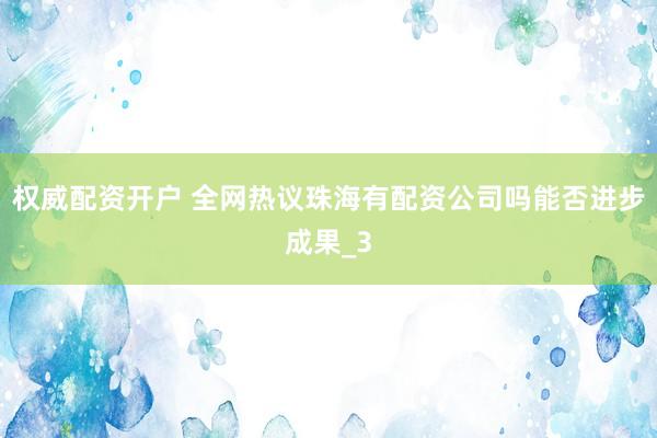 权威配资开户 全网热议珠海有配资公司吗能否进步成果_3