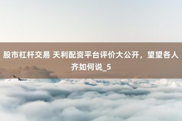 股市杠杆交易 天利配资平台评价大公开，望望各人齐如何说_5