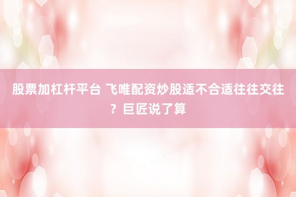股票加杠杆平台 飞唯配资炒股适不合适往往交往？巨匠说了算
