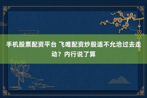 手机股票配资平台 飞唯配资炒股适不允洽过去走动？内行说了算